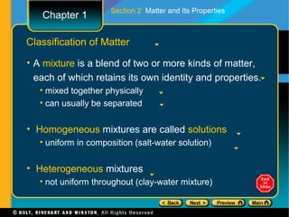 Section 2 Matter and Its Properties
   Chapter 1

Classification of Matter

• A mixture is a blend of two or more kinds of matter,
  each of which retains its own identity and properties.
   • mixed together physically
   • can usually be separated


• Homogeneous mixtures are called solutions
   • uniform in composition (salt-water solution)


• Heterogeneous mixtures
   • not uniform throughout (clay-water mixture)
 