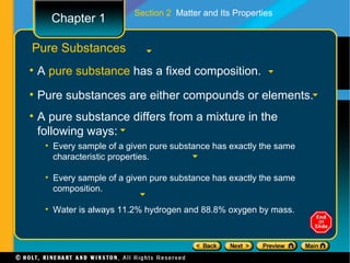 Section 2 Matter and Its Properties
    Chapter 1

Pure Substances
• A pure substance has a fixed composition.

• Pure substances are either compounds or elements.
• A pure substance differs from a mixture in the
  following ways:
   • Every sample of a given pure substance has exactly the same
     characteristic properties.

   • Every sample of a given pure substance has exactly the same
     composition.

   • Water is always 11.2% hydrogen and 88.8% oxygen by mass.
 