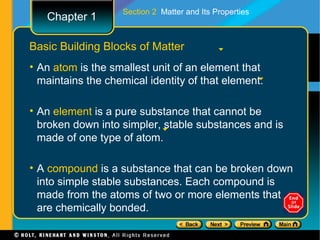 Section 2 Matter and Its Properties
   Chapter 1

Basic Building Blocks of Matter
• An atom is the smallest unit of an element that
  maintains the chemical identity of that element.

• An element is a pure substance that cannot be
  broken down into simpler, stable substances and is
  made of one type of atom.

• A compound is a substance that can be broken down
  into simple stable substances. Each compound is
  made from the atoms of two or more elements that
  are chemically bonded.
 