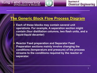 3
The Generic Block Flow Process Diagram
 Each of these blocks may contain several unit
operations. For example, A separation section might
contain (four distillation columns, two flash units, and a
liquid-liquid decanter)
 Reactor Feed preparation and Separator Feed
Preparation sections mainly involve changing the
conditions (temperature and pressure) of the process
streams to the conditions required by the reactor or
separator.
 