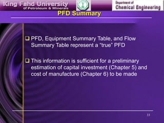 33
PFD Summary
 PFD, Equipment Summary Table, and Flow
Summary Table represent a “true” PFD
 This information is sufficient for a preliminary
estimation of capital investment (Chapter 5) and
cost of manufacture (Chapter 6) to be made
 