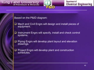 40
P&ID
Based on the P&ID diagram:
 Mech and Civil Engrs will design and install pieces of
equipment.
 Instrument Engrs will specify, install and check control
systems.
 Piping Engrs will develop plant layout and elevation
drawings.
 Project Engrs will develop plant and construction
schedules.
 