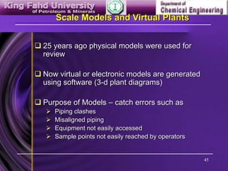 45
Scale Models and Virtual Plants
 25 years ago physical models were used for
review
 Now virtual or electronic models are generated
using software (3-d plant diagrams)
 Purpose of Models – catch errors such as
 Piping clashes
 Misaligned piping
 Equipment not easily accessed
 Sample points not easily reached by operators
 