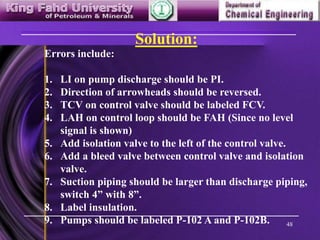 48
Solution:
Errors include:
1. LI on pump discharge should be PI.
2. Direction of arrowheads should be reversed.
3. TCV on control valve should be labeled FCV.
4. LAH on control loop should be FAH (Since no level
signal is shown)
5. Add isolation valve to the left of the control valve.
6. Add a bleed valve between control valve and isolation
valve.
7. Suction piping should be larger than discharge piping,
switch 4” with 8”.
8. Label insulation.
9. Pumps should be labeled P-102 A and P-102B.
 