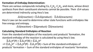 △G(reaction) = Σ△G(product) - Σ△G(reactants)
Hess’s Law can be used to determine other state functions with enthalpies like
free energy and entropy.
△S(reaction) = ΣS(product)- ΣS(reactants)
Formation of Enthalpy Determination:
There are various compounds including Co, C6
H6
, C2
H6
, and more, whose direct
synthesis from their constituent elements cannot be possible. Their △H values
are determined indirectly using Hess’s law.
Calculating Standard Enthalpies of Reaction
From the standard enthalpies of the reactants and products’ formation, the
standard enthalpy of the reaction is calculated by using Hess’s law.
Σ△f
Ho
(P) = Σ△f
Ho
(R) + Σ△R
Ho
=˃ Σ△R
Ho
= Σ△f
Ho
(P) - Σ△f
Ho
(R) = Sum of the standard enthalpies of
products’ formation − Sum of the standard enthalpies of reactants’ formation.
 