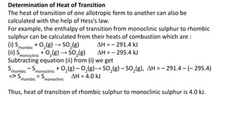 Determination of Heat of Transition
The heat of transition of one allotropic form to another can also be
calculated with the help of Hess’s law.
For example, the enthalpy of transition from monoclinic sulphur to rhombic
sulphur can be calculated from their heats of combustion which are :
(i) Srhombic
+ O2
(g) → SO2
(g) ∆H = – 291.4 kJ
(ii) Smonoclinic
+ O2
(g) → SO2
(g) ∆H = – 295.4 kJ
Subtracting equation (ii) from (i) we get
Srhombic
– Smonoclinic
+ O2
(g) – O2
(g)→ SO2
(g) – SO2
(g), ∆H = – 291.4 – (– 295.4)
=˃ Srhombic
= Smonoclinic
∆H = 4.0 kJ
Thus, heat of transition of rhombic sulphur to monoclinic sulphur is 4.0 kJ.
 