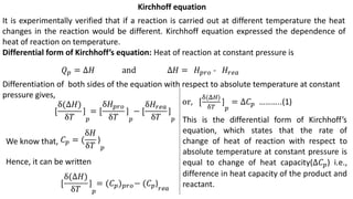It is experimentally verified that if a reaction is carried out at different temperature the heat
changes in the reaction would be different. Kirchhoff equation expressed the dependence of
heat of reaction on temperature.
Differential form of Kirchhoff’s equation: Heat of reaction at constant pressure is
Kirchhoff equation
Differentiation of both sides of the equation with respect to absolute temperature at constant
pressure gives,
We know that,
Hence, it can be written
 