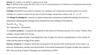 Energy of a system is its ability or capacity to do work.
Heat is defined as the energy that flows into or out of a system because of a difference in temperature between the
system and its surroundings.
Enthalpy (denoted H) is an extensive property of a substance and it represents total heat content of a system.
Enthalpy of a system is express by the sum of internal energy and pressure volume work. H = U+ PV
The change in enthalpy for a reaction at a given temperature and pressure (called the enthalpy of reaction) is
obtained by subtracting the enthalpy of the reactants from the enthalpy of the products.
Thus ∆H = Hfinal
- Hinitial.
∆H = H(products) - H(reactants)
An extensive property is a property that depends on the amount of substance present in the system. Volume, Mass,
enthalpy, entropy. Gibbs Free Energy.
Let us consider a glass of water. If we double the mass of water, the volume is doubled and so is the number of
moles and the internal energy of the system.
Intensive Property is a property which does not depend on the amount of the matter present in the system, e.g.
pressure, temperature, density, and concentration. If the overall temperature of a glass of water (our system) is
20o
C, then any drop of water in that glass has a temperature of 20o
C.
 