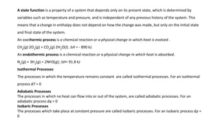 A state function is a property of a system that depends only on its present state, which is determined by
variables such as temperature and pressure, and is independent of any previous history of the system. This
means that a change in enthalpy does not depend on how the change was made, but only on the initial state
and final state of the system.
An exothermic process is a chemical reaction or a physical change in which heat is evolved .
CH4
(g) 2O2
(g) + CO2
(g) 2H2
O(l). ∆H = - 890 kJ.
An endothermic process is a chemical reaction or a physical change in which heat is absorbed.
N2
(g) + 3H2
(g) = 2NH3(g); ∆H= 91.8 kJ
Isothermal Processes
The processes in which the temperature remains constant are called isothermal processes. For an isothermal
process dT = 0
Adiabatic Processes
The processes in which no heat can flow into or out of the system, are called adiabatic processes. For an
adiabatic process dq = 0
Isobaric Processes
The processes which take place at constant pressure are called isobaric processes. For an isobaric process dp =
0
 