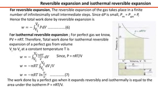 For reversible expansion, The reversible expansion of the gas takes place in a finite
number of infinitesimally small intermediate steps. Since dP is small, Pex
= Pgas
= P,
Hence the total work done by reversible expansion is
For isothermal reversible expansion ; For perfect gas we know,
PV = nRT. Therefore, Total work done for isothermal reversible
expansion of a perfect gas from volume
Vi
to Vf
at a constant temperature T is
Since, P = nRT/V
The work done by a perfect gas when it expands reversibly and isothermally is equal to the
area under the isotherm P = nRT/V.
Reversible expansion and isothermal reversible expansion
 