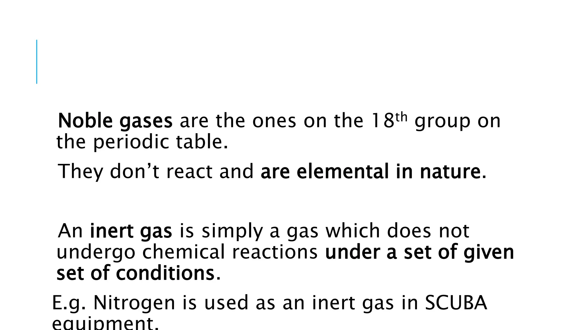 Noble gases are the ones on the 18th group on
the periodic table.
They don’t react and are elemental in nature.
An inert gas is simply a gas which does not
undergo chemical reactions under a set of given
set of conditions.
E.g. Nitrogen is used as an inert gas in SCUBA
 