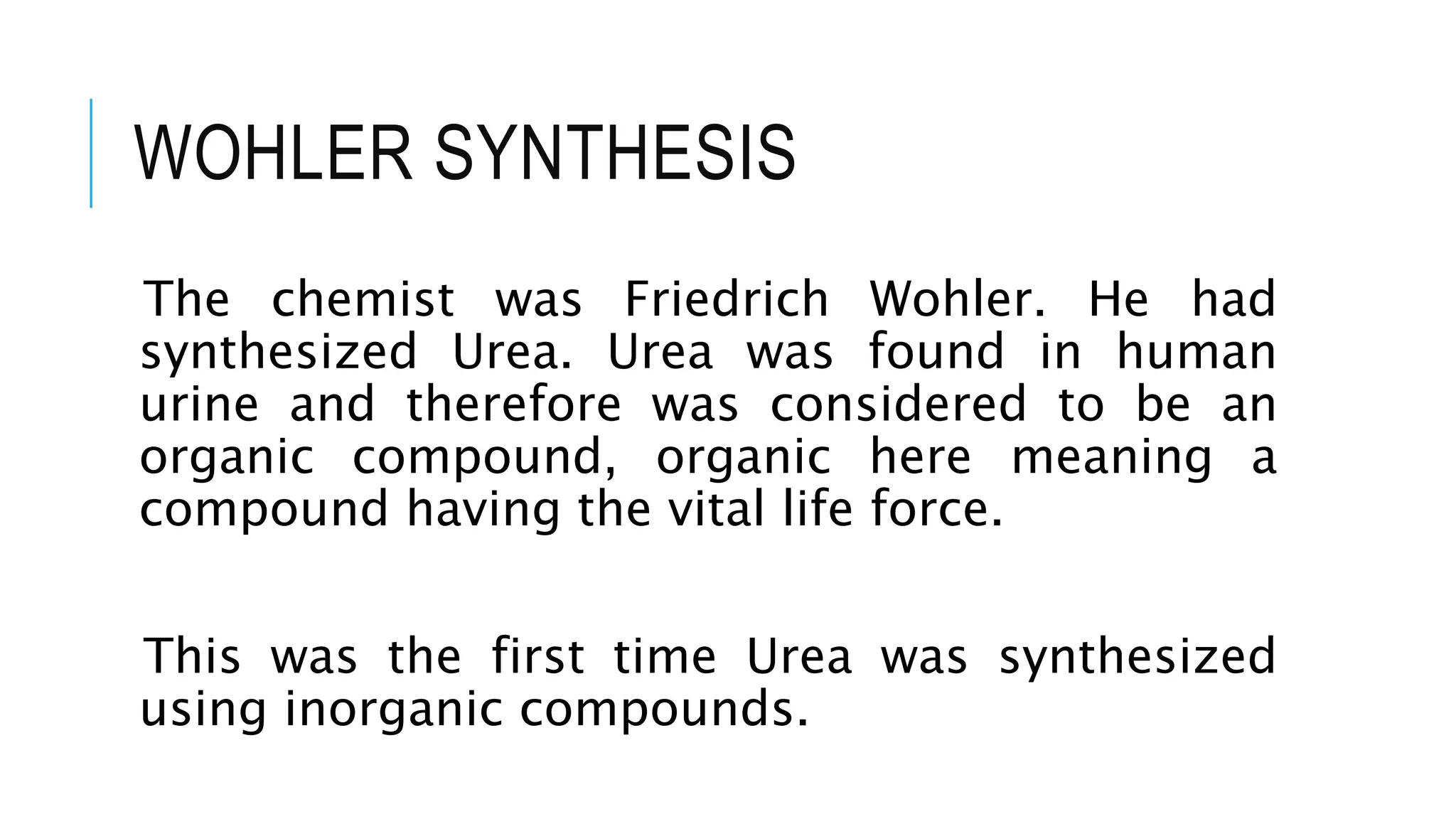 WOHLER SYNTHESIS
The chemist was Friedrich Wohler. He had
synthesized Urea. Urea was found in human
urine and therefore was considered to be an
organic compound, organic here meaning a
compound having the vital life force.
This was the first time Urea was synthesized
using inorganic compounds.
 