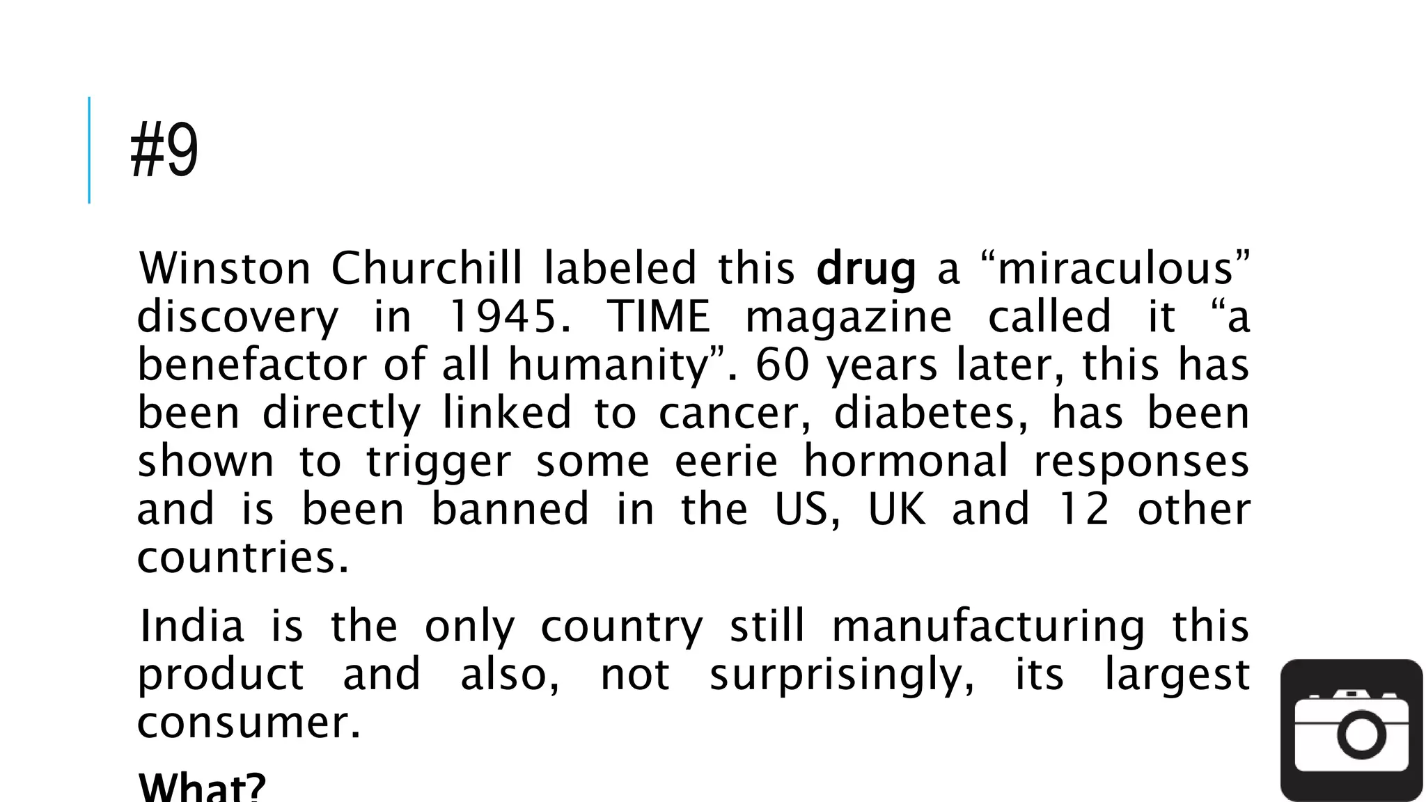 #9
Winston Churchill labeled this drug a “miraculous”
discovery in 1945. TIME magazine called it “a
benefactor of all humanity”. 60 years later, this has
been directly linked to cancer, diabetes, has been
shown to trigger some eerie hormonal responses
and is been banned in the US, UK and 12 other
countries.
India is the only country still manufacturing this
product and also, not surprisingly, its largest
consumer.
 