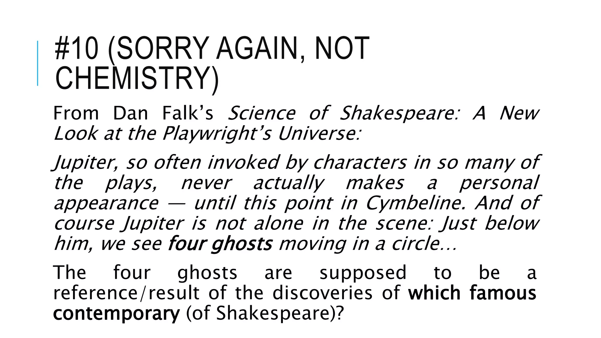 #10 (SORRY AGAIN, NOT
CHEMISTRY)
From Dan Falk’s Science of Shakespeare: A New
Look at the Playwright’s Universe:
Jupiter, so often invoked by characters in so many of
the plays, never actually makes a personal
appearance — until this point in Cymbeline. And of
course Jupiter is not alone in the scene: Just below
him, we see four ghosts moving in a circle…
The four ghosts are supposed to be a
reference/result of the discoveries of which famous
contemporary (of Shakespeare)?
 