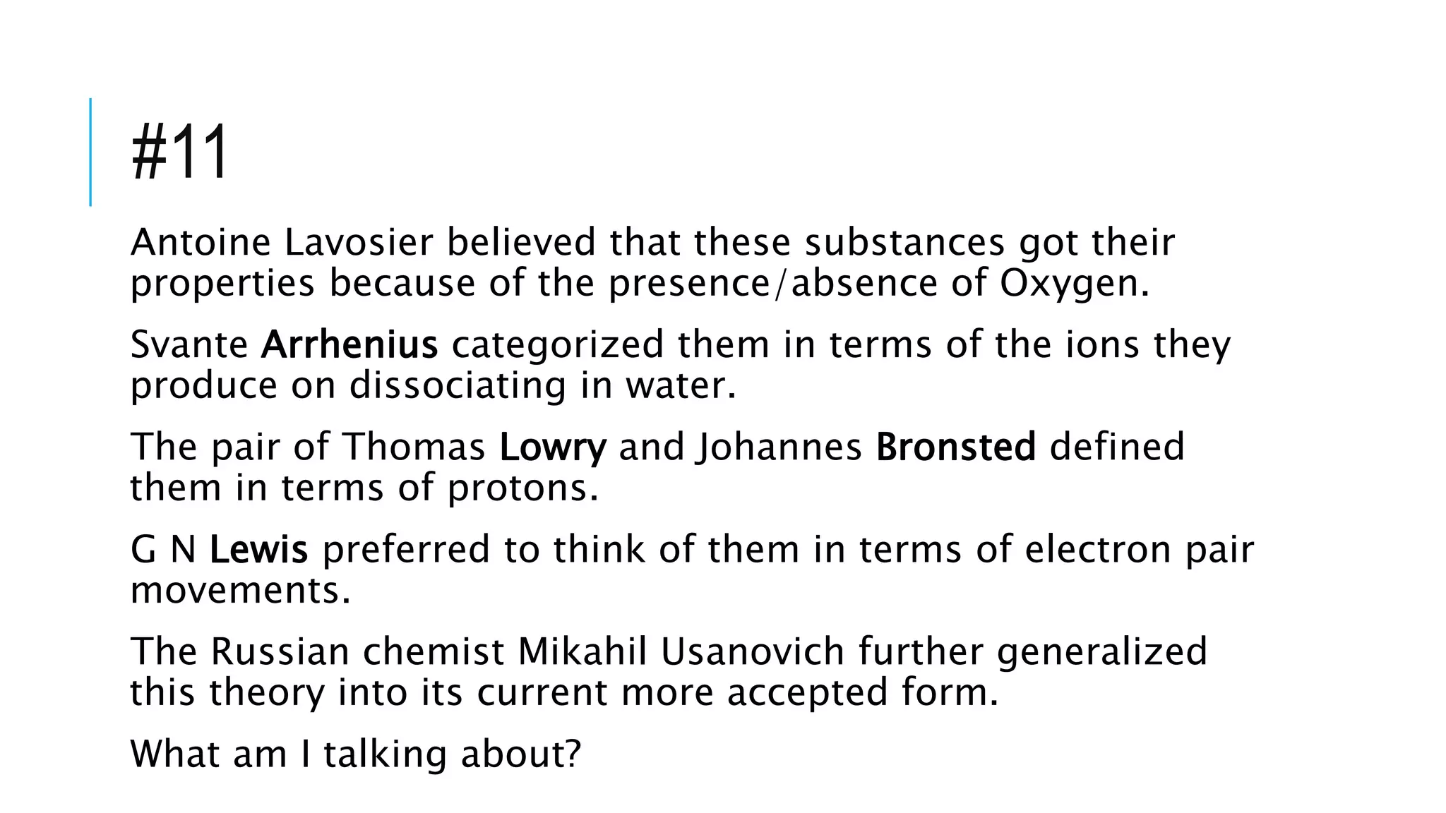 #11
Antoine Lavosier believed that these substances got their
properties because of the presence/absence of Oxygen.
Svante Arrhenius categorized them in terms of the ions they
produce on dissociating in water.
The pair of Thomas Lowry and Johannes Bronsted defined
them in terms of protons.
G N Lewis preferred to think of them in terms of electron pair
movements.
The Russian chemist Mikahil Usanovich further generalized
this theory into its current more accepted form.
What am I talking about?
 