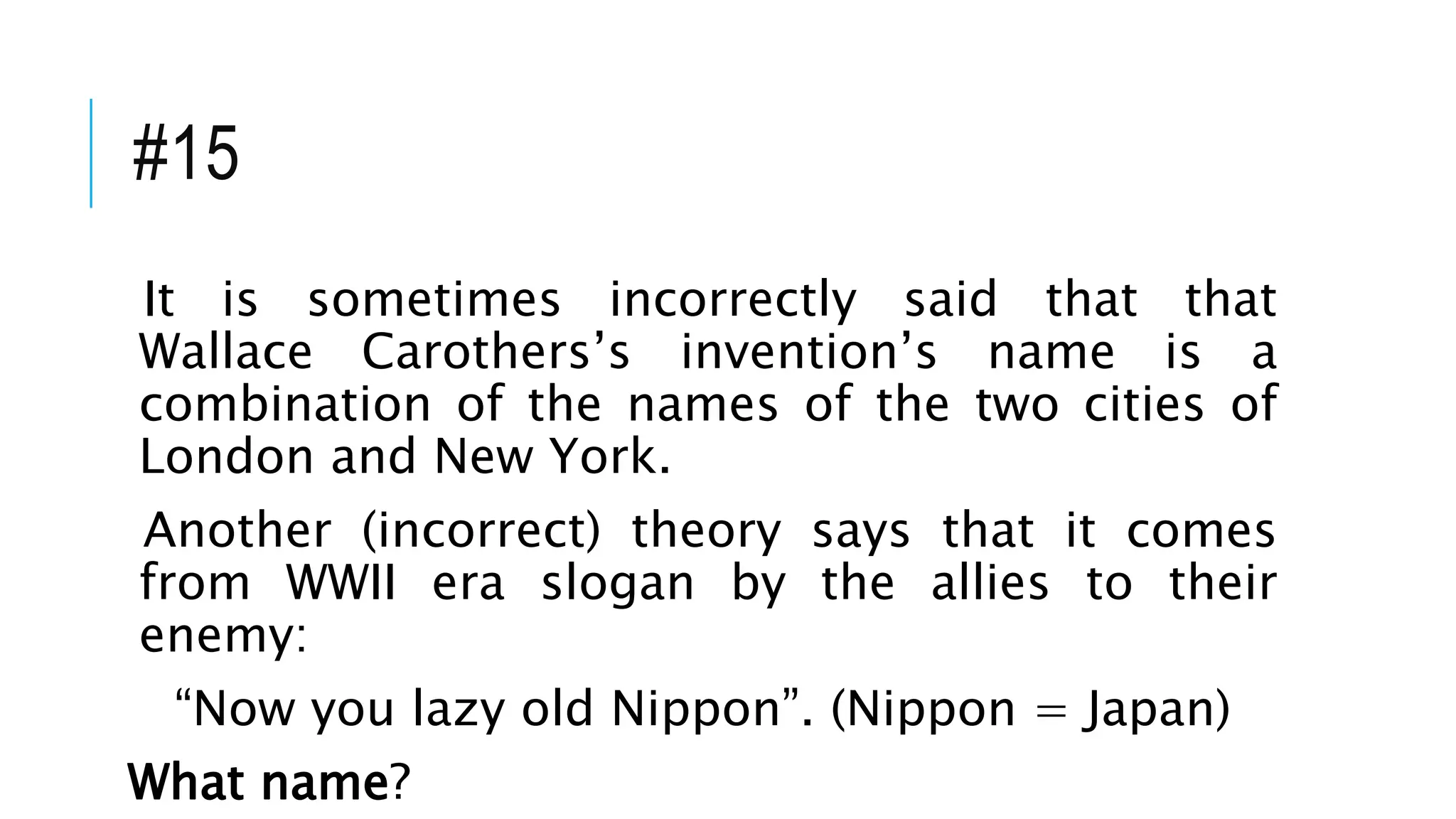 #15
It is sometimes incorrectly said that that
Wallace Carothers’s invention’s name is a
combination of the names of the two cities of
London and New York.
Another (incorrect) theory says that it comes
from WWII era slogan by the allies to their
enemy:
“Now you lazy old Nippon”. (Nippon = Japan)
What name?
 
