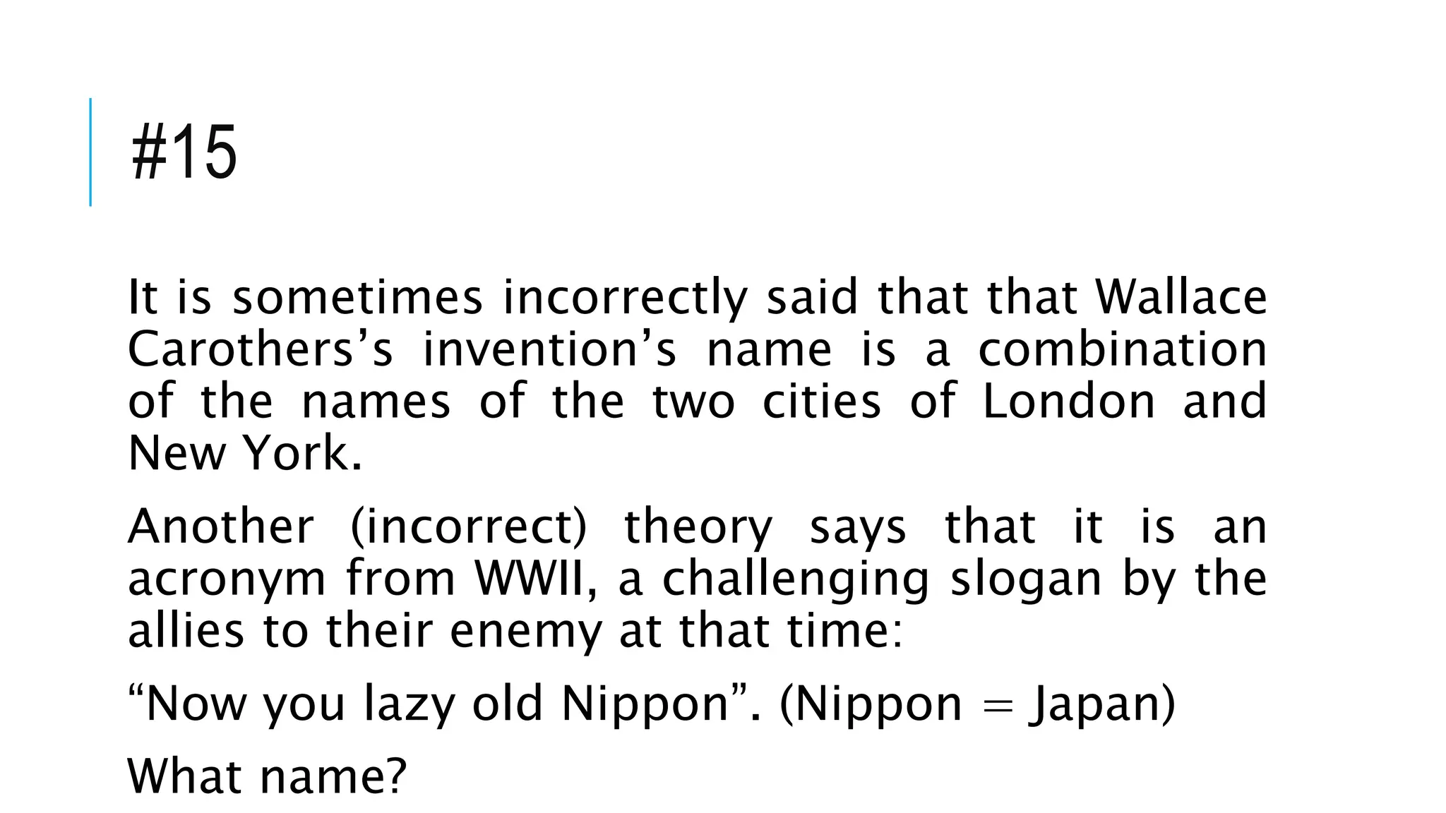 #15
It is sometimes incorrectly said that that Wallace
Carothers’s invention’s name is a combination
of the names of the two cities of London and
New York.
Another (incorrect) theory says that it is an
acronym from WWII, a challenging slogan by the
allies to their enemy at that time:
“Now you lazy old Nippon”. (Nippon = Japan)
What name?
 