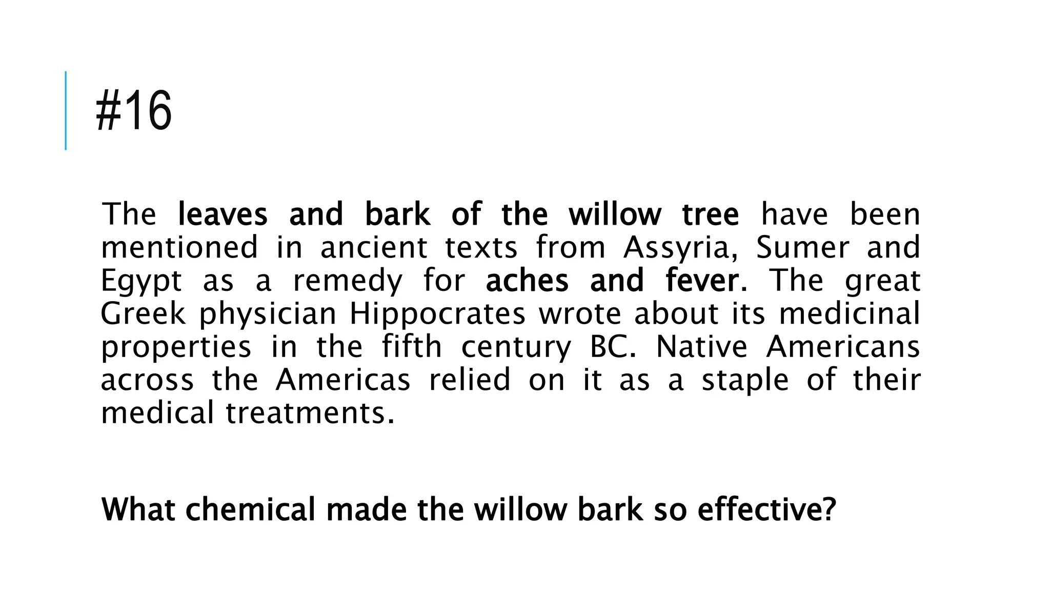 #16
The leaves and bark of the willow tree have been
mentioned in ancient texts from Assyria, Sumer and
Egypt as a remedy for aches and fever. The great
Greek physician Hippocrates wrote about its medicinal
properties in the fifth century BC. Native Americans
across the Americas relied on it as a staple of their
medical treatments.
What chemical made the willow bark so effective?
 