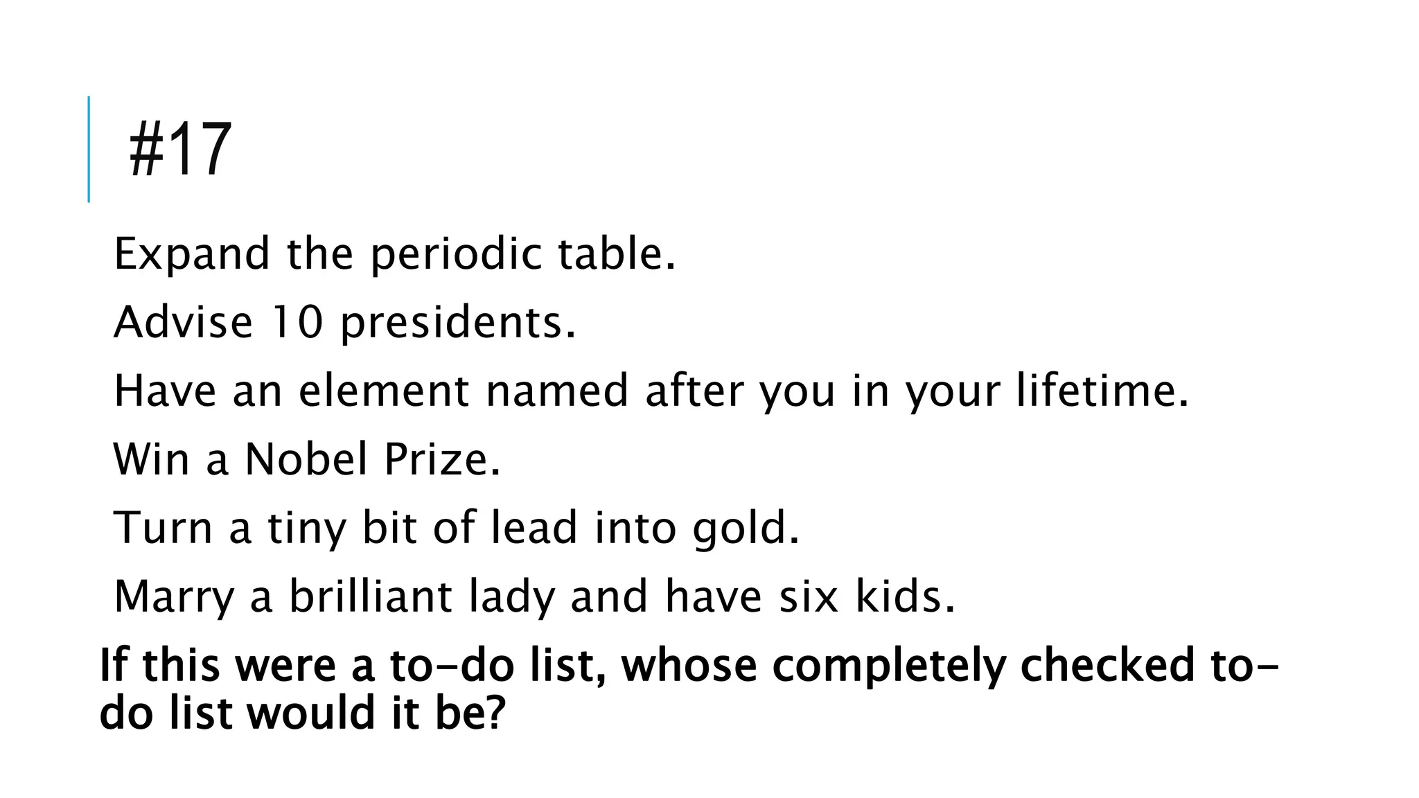 #17
Expand the periodic table.
Advise 10 presidents.
Have an element named after you in your lifetime.
Win a Nobel Prize.
Turn a tiny bit of lead into gold.
Marry a brilliant lady and have six kids.
If this were a to-do list, whose completely checked to-
do list would it be?
 