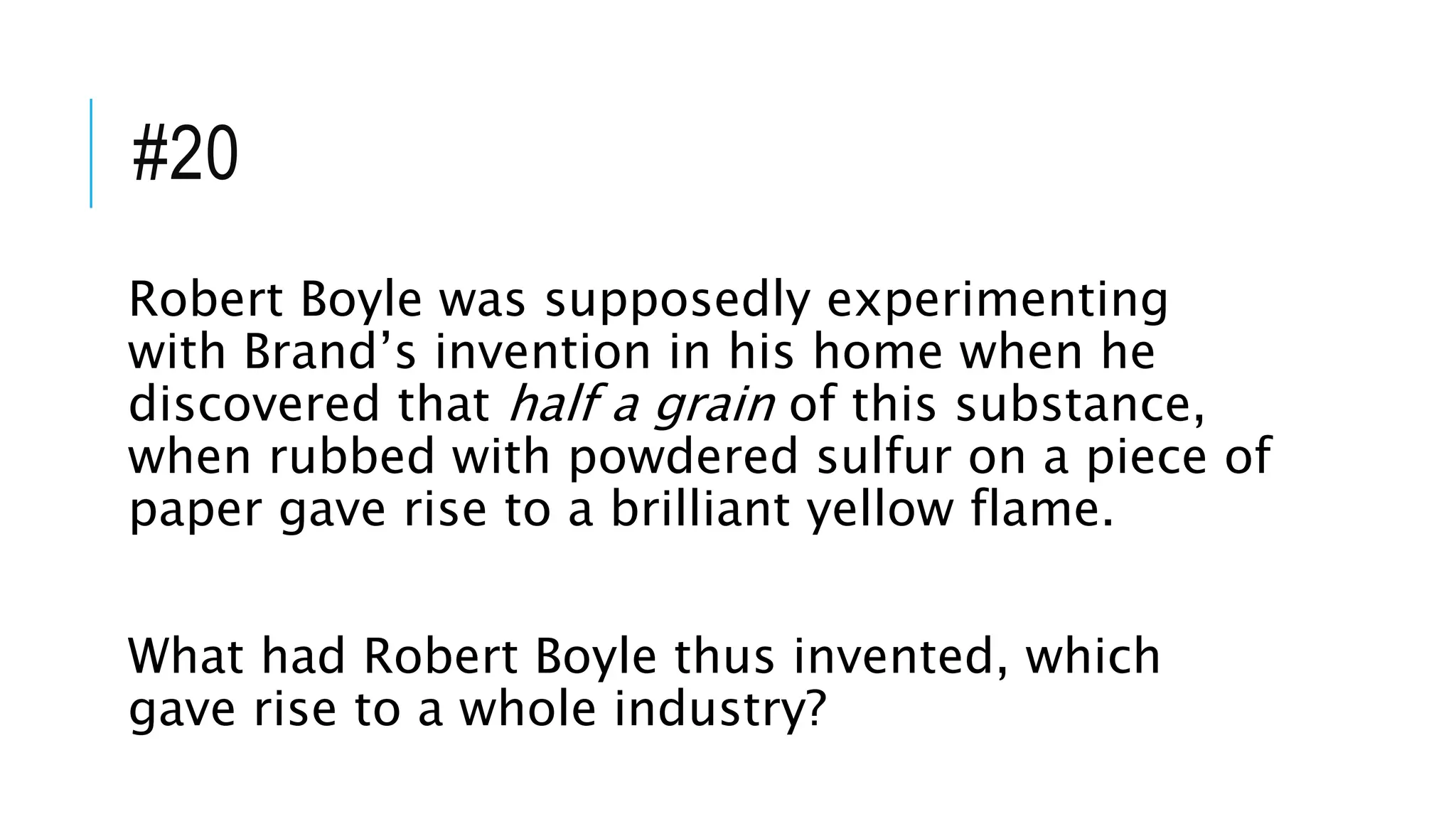 #20
Robert Boyle was supposedly experimenting
with Brand’s invention in his home when he
discovered that half a grain of this substance,
when rubbed with powdered sulfur on a piece of
paper gave rise to a brilliant yellow flame.
What had Robert Boyle thus invented, which
gave rise to a whole industry?
 