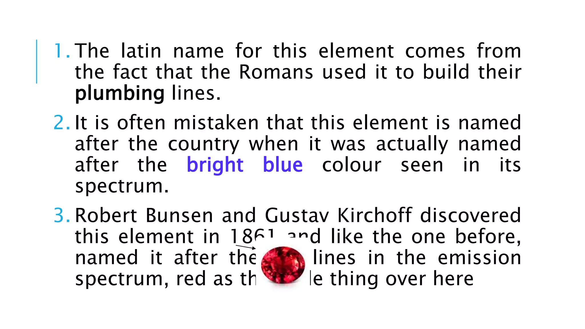 1. The latin name for this element comes from
the fact that the Romans used it to build their
plumbing lines.
2. It is often mistaken that this element is named
after the country when it was actually named
after the bright blue colour seen in its
spectrum.
3. Robert Bunsen and Gustav Kirchoff discovered
this element in 1861 and like the one before,
named it after the red lines in the emission
spectrum, red as this little thing over here
 