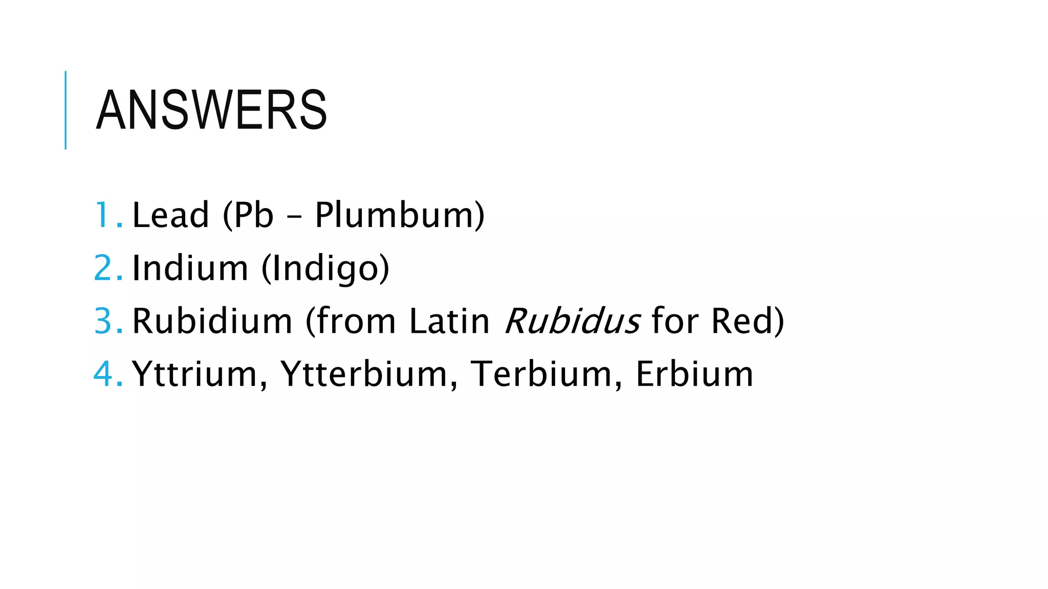 ANSWERS
1. Lead (Pb – Plumbum)
2. Indium (Indigo)
3. Rubidium (from Latin Rubidus for Red)
4. Yttrium, Ytterbium, Terbium, Erbium
 