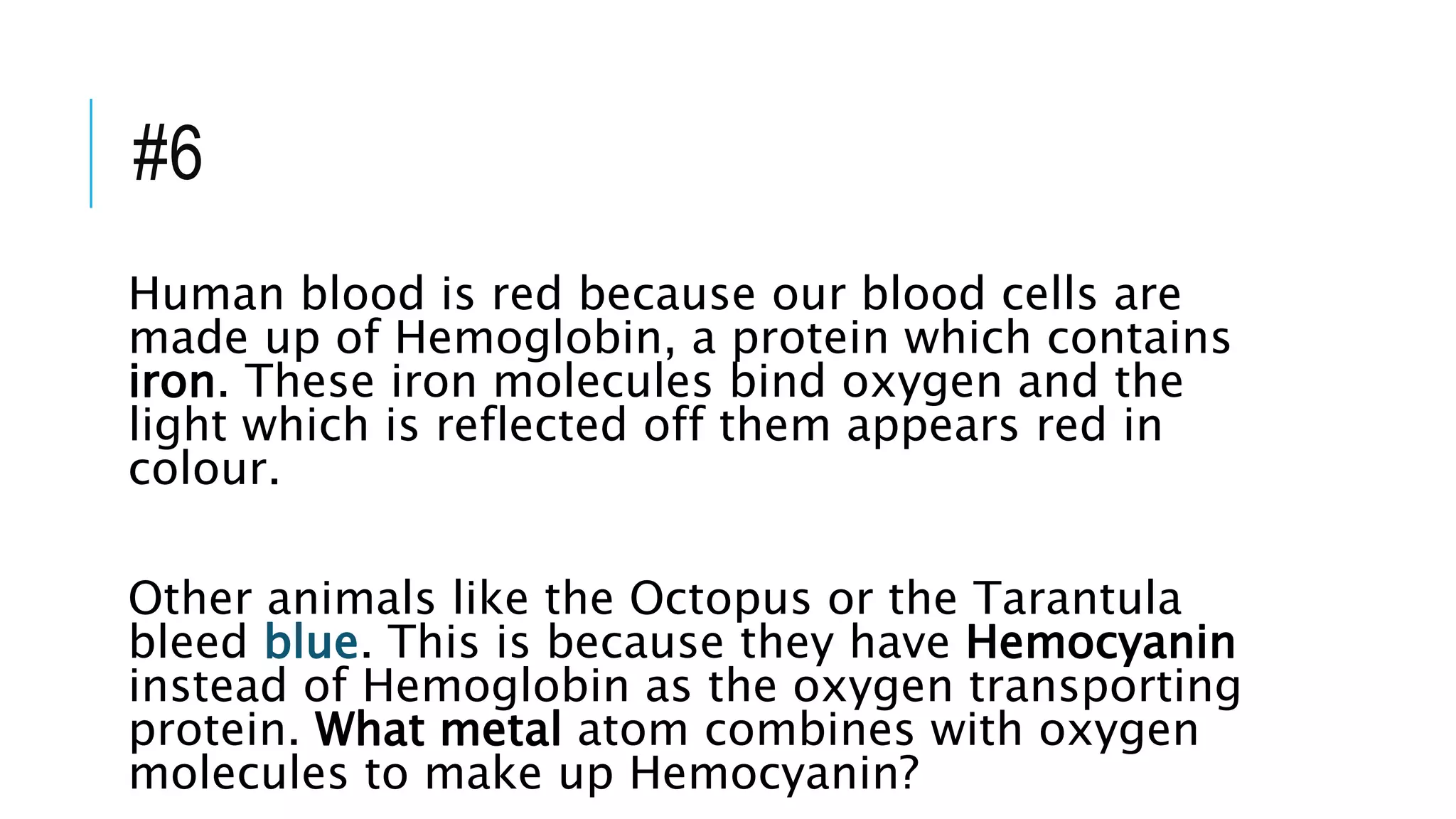 #6
Human blood is red because our blood cells are
made up of Hemoglobin, a protein which contains
iron. These iron molecules bind oxygen and the
light which is reflected off them appears red in
colour.
Other animals like the Octopus or the Tarantula
bleed blue. This is because they have Hemocyanin
instead of Hemoglobin as the oxygen transporting
protein. What metal atom combines with oxygen
molecules to make up Hemocyanin?
 