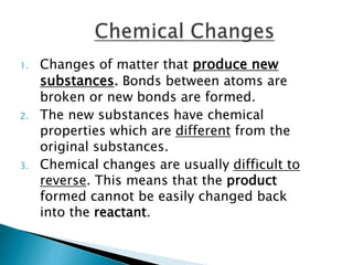 1. Changes of matter that produce new
substances. Bonds between atoms are
broken or new bonds are formed.
2. The new substances have chemical
properties which are different from the
original substances.
3. Chemical changes are usually difficult to
reverse. This means that the product
formed cannot be easily changed back
into the reactant.
 