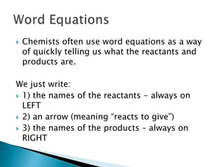  Chemists often use word equations as a way
of quickly telling us what the reactants and
products are.
We just write:
 1) the names of the reactants - always on
LEFT
 2) an arrow (meaning “reacts to give”)
 3) the names of the products – always on
RIGHT
 