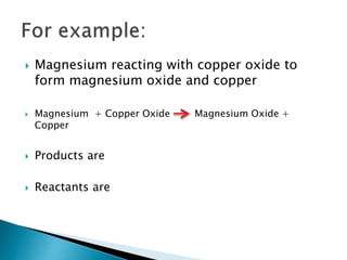  Magnesium reacting with copper oxide to
form magnesium oxide and copper
 Magnesium + Copper Oxide Magnesium Oxide +
Copper
 Products are
 Reactants are
 