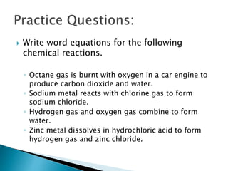  Write word equations for the following
chemical reactions.
◦ Octane gas is burnt with oxygen in a car engine to
produce carbon dioxide and water.
◦ Sodium metal reacts with chlorine gas to form
sodium chloride.
◦ Hydrogen gas and oxygen gas combine to form
water.
◦ Zinc metal dissolves in hydrochloric acid to form
hydrogen gas and zinc chloride.
 