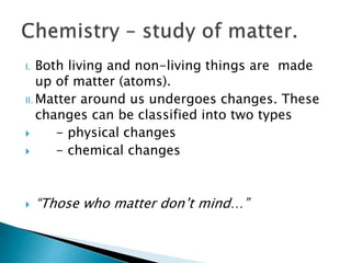 I. Both living and non-living things are made
up of matter (atoms).
II. Matter around us undergoes changes. These
changes can be classified into two types
 - physical changes
 - chemical changes
 “Those who matter don’t mind…”
 