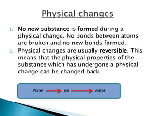 1. No new substance is formed during a
physical change. No bonds between atoms
are broken and no new bonds formed.
2. Physical changes are usually reversible. This
means that the physical properties of the
substance which has undergone a physical
change can be changed back.
Water ice water
 