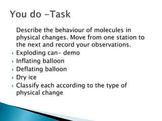 Describe the behaviour of molecules in
physical changes. Move from one station to
the next and record your observations.
 Exploding can- demo
 Inflating balloon
 Deflating balloon
 Dry ice
 Classify each according to the type of
physical change
 