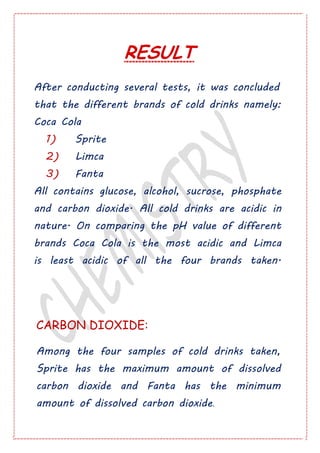 RESULT
After conducting several tests, it was concluded
that the different brands of cold drinks namely:
Coca Cola
1) Sprite
2) Limca
3) Fanta
All contains glucose, alcohol, sucrose, phosphate
and carbon dioxide. All cold drinks are acidic in
nature. On comparing the pH value of different
brands Coca Cola is the most acidic and Limca
is least acidic of all the four brands taken.
CARBON DIOXIDE:
Among the four samples of cold drinks taken,
Sprite has the maximum amount of dissolved
carbon dioxide and Fanta has the minimum
amount of dissolved carbon dioxide.
 