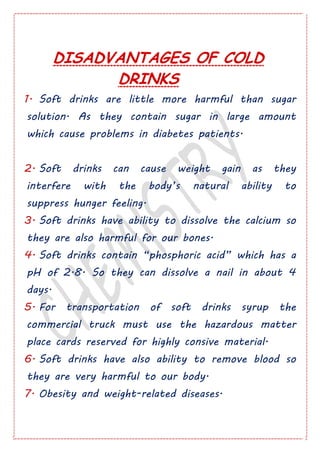 DISADVANTAGES OF COLD
DRINKS
1. Soft drinks are little more harmful than sugar
solution. As they contain sugar in large amount
which cause problems in diabetes patients.
2. Soft drinks can cause weight gain as they
interfere with the body’s natural ability to
suppress hunger feeling.
3. Soft drinks have ability to dissolve the calcium so
they are also harmful for our bones.
4. Soft drinks contain “phosphoric acid” which has a
pH of 2.8. So they can dissolve a nail in about 4
days.
5. For transportation of soft drinks syrup the
commercial truck must use the hazardous matter
place cards reserved for highly consive material.
6. Soft drinks have also ability to remove blood so
they are very harmful to our body.
7. Obesity and weight-related diseases.
 