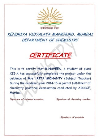 KENDRIYA VIDYALAYA MANKHURD, MUMBAI
DEPARTMENT OF CHEMISTRY
CERTIFICATE
This is to certify that R.NAVEEN, a student of class
XII-A has successfully completed the project under the
guidance of Mrs. RITA MOHANTY (Subject Teacher)
During the academic year 2014-15 in partial fulfillment of
chemistry practical examination conducted by AISSCE,
Mumbai.
Signature of external examiner Signature of chemistry teacher
Signature of principle
 