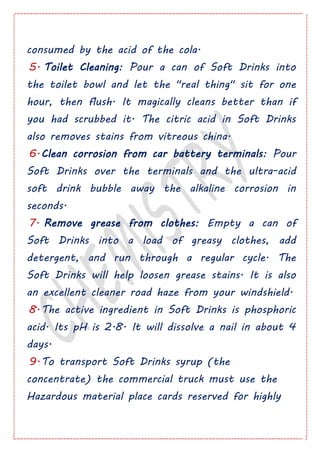 consumed by the acid of the cola.
5. Toilet Cleaning: Pour a can of Soft Drinks into
the toilet bowl and let the "real thing" sit for one
hour, then flush. It magically cleans better than if
you had scrubbed it. The citric acid in Soft Drinks
also removes stains from vitreous china.
6.Clean corrosion from car battery terminals: Pour
Soft Drinks over the terminals and the ultra-acid
soft drink bubble away the alkaline corrosion in
seconds.
7. Remove grease from clothes: Empty a can of
Soft Drinks into a load of greasy clothes, add
detergent, and run through a regular cycle. The
Soft Drinks will help loosen grease stains. It is also
an excellent cleaner road haze from your windshield.
8.The active ingredient in Soft Drinks is phosphoric
acid. Its pH is 2.8. It will dissolve a nail in about 4
days.
9.To transport Soft Drinks syrup (the
concentrate) the commercial truck must use the
Hazardous material place cards reserved for highly
 