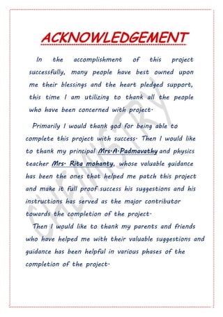 ACKNOWLEDGEMENT
In the accomplishment of this project
successfully, many people have best owned upon
me their blessings and the heart pledged support,
this time I am utilizing to thank all the people
who have been concerned with project.
Primarily I would thank god for being able to
complete this project with success. Then I would like
to thank my principal Mrs.A.Padmavathy and physics
teacher Mrs. Rita mohanty, whose valuable guidance
has been the ones that helped me patch this project
and make it full proof success his suggestions and his
instructions has served as the major contributor
towards the completion of the project.
Then I would like to thank my parents and friends
who have helped me with their valuable suggestions and
guidance has been helpful in various phases of the
completion of the project.
 