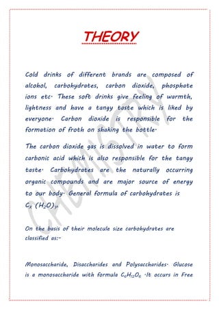 THEORY
Cold drinks of different brands are composed of
alcohol, carbohydrates, carbon dioxide, phosphate
ions etc. These soft drinks give feeling of warmth,
lightness and have a tangy taste which is liked by
everyone. Carbon dioxide is responsible for the
formation of froth on shaking the bottle.
The carbon dioxide gas is dissolved in water to form
carbonic acid which is also responsible for the tangy
taste. Carbohydrates are the naturally occurring
organic compounds and are major source of energy
to our body. General formula of carbohydrates is
CX (H2O)Y.
On the basis of their molecule size carbohydrates are
classified as:-
Monosaccharide, Disaccharides and Polysaccharides. Glucose
is a monosaccharide with formula C6H12O6 .It occurs in Free
 