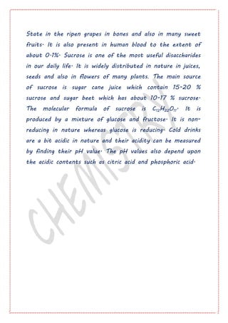 State in the ripen grapes in bones and also in many sweet
fruits. It is also present in human blood to the extent of
about 0.1%. Sucrose is one of the most useful disaccharides
in our daily life. It is widely distributed in nature in juices,
seeds and also in flowers of many plants. The main source
of sucrose is sugar cane juice which contain 15-20 %
sucrose and sugar beet which has about 10-17 % sucrose.
The molecular formula of sucrose is C12H22O11. It is
produced by a mixture of glucose and fructose. It is non-
reducing in nature whereas glucose is reducing. Cold drinks
are a bit acidic in nature and their acidity can be measured
by finding their pH value. The pH values also depend upon
the acidic contents such as citric acid and phosphoric acid.
 