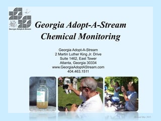 Georgia Adopt-A-Stream
Chemical Monitoring
Georgia Adopt-A-Stream
2 Martin Luther King Jr. Drive
Suite 1462, East Tower
Atlanta, Georgia 30334
www.GeorgiaAdoptAStream.com
404.463.1511
Revised May 2015
 