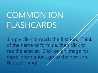 COMMON ION
FLASHCARDS
Simply click to reach the first ion. Think
of the name or formula, then click to
see the answer. Click on an image for
more information…go to the next ion.
Happy Ioning!
 