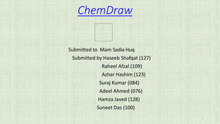 ChemDraw
Submitted to Mam Sadia Huq
Submitted by Haseeb Shafqat (127)
Raheel Afzal (109)
Azhar Hashim (123)
Suraj Kumar (084)
Adeel Ahmed (076)
Hamza Javed (128)
Suneet Das (100)
1
 