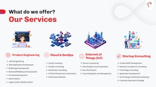 Our Services
What do we offer?
UI/UX Engineering
Web Application Development
Mobile App Development
Backend/Middleware Development
Frontend Development
Data Analytics
Legacy System Modernization
Product Engineering
Device Connectivity
Data Analytics and Visualization
Security Solution
Cloud Integration and Management
Cloud Consulting
DevOps Consulting
DevSecOps Consulting
CI/CD & Infrastructure Automation
Kubernetes Adoption
Internet of
Things (IoT)
Cloud & DevOps
Product/MVP Development
Statutory Compliance Consulting
Technology Consulting
Application Development
UI/UX Design and Business Branding
Customer Experience Strategy
Startup Consulting
 