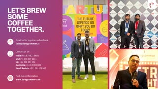 LET’SBREW
SOME
COFFEE
TOGETHER.
Email us for inquiries or feedback
sales@iprogrammer.co
Contact us on
India: +91 879 621 9605
Find more information
www.iprogrammer.com
USA: +1 678 999 2111
UK: +44 208 133 156
Australia: +61 430 808 102
Saudi Arabia: +971 581 078 987
 