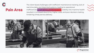 Pain Area
The client faced challenges with inefficient maintenance tracking, lack of
real-time data, and disjointed systems, leading to operational
inefficiencies. Manual workflows and limited visibility into machine health
resulted in increased downtime, higher costs, and poor decision-making,
hindering timely service delivery.
 