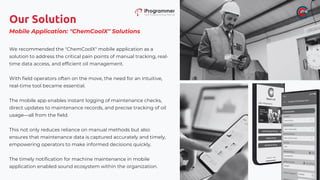 Our Solution
We recommended the "ChemCoolX" mobile application as a
solution to address the critical pain points of manual tracking, real-
time data access, and efficient oil management.
With field operators often on the move, the need for an intuitive,
real-time tool became essential.
The mobile app enables instant logging of maintenance checks,
direct updates to maintenance records, and precise tracking of oil
usage—all from the field.
This not only reduces reliance on manual methods but also
ensures that maintenance data is captured accurately and timely,
empowering operators to make informed decisions quickly.
The timely notification for machine maintenance in mobile
application enabled sound ecosystem within the organization.
Mobile Application: "ChemCoolX" Solutions
 