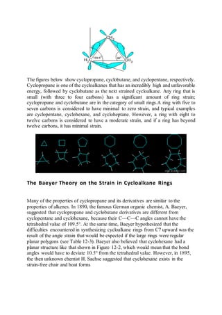 The figures below show cyclopropane, cyclobutane, and cyclopentane, respectively.
Cyclopropane is one of the cycloalkanes that has an incredibly high and unfavorable
energy, followed by cyclobutane as the next strained cycloalkane. Any ring that is
small (with three to four carbons) has a significant amount of ring strain;
cyclopropane and cyclobutane are in the category of small rings.A ring with five to
seven carbons is considered to have minimal to zero strain, and typical examples
are cyclopentane, cyclohexane, and cycloheptane. However, a ring with eight to
twelve carbons is considered to have a moderate strain, and if a ring has beyond
twelve carbons, it has minimal strain.
The Baeyer Theory on the Strain in Cycloalkane Rings
Many of the properties of cyclopropane and its derivatives are similar to the
properties of alkenes. In 1890, the famous German organic chemist, A. Baeyer,
suggested that cyclopropane and cyclobutane derivatives are different from
cyclopentane and cyclohexane, because their C—C—C angles cannot have the
tetrahedral value of 109.5°. At the same time, Baeyer hypothesized that the
difficulties encountered in synthesizing cycloalkane rings from C7 upward was the
result of the angle strain that would be expected if the large rings were regular
planar polygons (see Table 12-3). Baeyer also believed that cyclohexane had a
planar structure like that shown in Figure 12-2, which would mean that the bond
angles would have to deviate 10.5° from the tetrahedral value. However, in 1895,
the then unknown chemist H. Sachse suggested that cyclohexane exists in the
strain-free chair and boat forms
 
