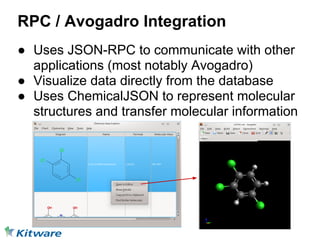RPC / Avogadro Integration
● Uses JSON-RPC to communicate with other
  applications (most notably Avogadro)
● Visualize data directly from the database
● Uses ChemicalJSON to represent molecular
  structures and transfer molecular information
 